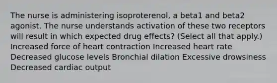 The nurse is administering isoproterenol, a beta1 and beta2 agonist. The nurse understands activation of these two receptors will result in which expected drug effects? (Select all that apply.) Increased force of heart contraction Increased heart rate Decreased glucose levels Bronchial dilation Excessive drowsiness Decreased cardiac output