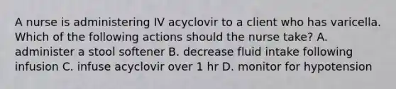 A nurse is administering IV acyclovir to a client who has varicella. Which of the following actions should the nurse take? A. administer a stool softener B. decrease fluid intake following infusion C. infuse acyclovir over 1 hr D. monitor for hypotension