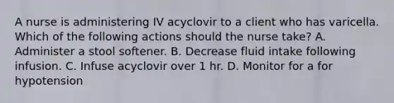 A nurse is administering IV acyclovir to a client who has varicella. Which of the following actions should the nurse take? A. Administer a stool softener. B. Decrease fluid intake following infusion. C. Infuse acyclovir over 1 hr. D. Monitor for a for hypotension