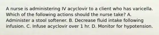 A nurse is administering IV acyclovir to a client who has varicella. Which of the following actions should the nurse take? A. Administer a stool softener. B. Decrease fluid intake following infusion. C. Infuse acyclovir over 1 hr. D. Monitor for hypotension.