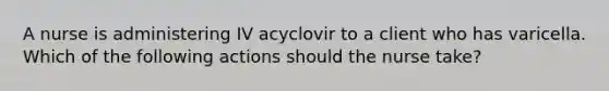 A nurse is administering IV acyclovir to a client who has varicella. Which of the following actions should the nurse take?