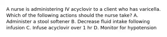 A nurse is administering IV acyclovir to a client who has varicella. Which of the following actions should the nurse take? A. Administer a stool softener B. Decrease fluid intake following infusion C. Infuse acyclovir over 1 hr D. Monitor for hypotension