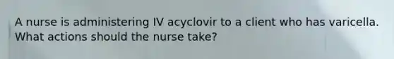 A nurse is administering IV acyclovir to a client who has varicella. What actions should the nurse take?