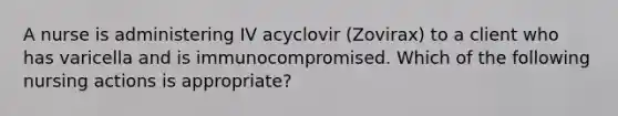 A nurse is administering IV acyclovir (Zovirax) to a client who has varicella and is immunocompromised. Which of the following nursing actions is appropriate?