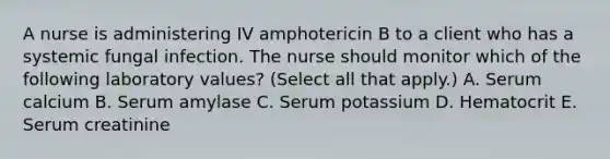 A nurse is administering IV amphotericin B to a client who has a systemic fungal infection. The nurse should monitor which of the following laboratory values? (Select all that apply.) A. Serum calcium B. Serum amylase C. Serum potassium D. Hematocrit E. Serum creatinine