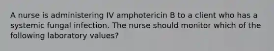 A nurse is administering IV amphotericin B to a client who has a systemic fungal infection. The nurse should monitor which of the following laboratory values?