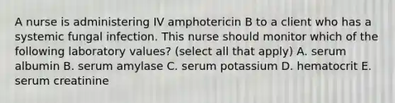 A nurse is administering IV amphotericin B to a client who has a systemic fungal infection. This nurse should monitor which of the following laboratory values? (select all that apply) A. serum albumin B. serum amylase C. serum potassium D. hematocrit E. serum creatinine