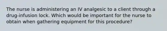 The nurse is administering an IV analgesic to a client through a drug-infusion lock. Which would be important for the nurse to obtain when gathering equipment for this procedure?