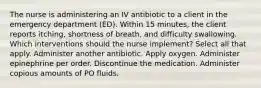 The nurse is administering an IV antibiotic to a client in the emergency department (ED). Within 15 minutes, the client reports itching, shortness of breath, and difficulty swallowing. Which interventions should the nurse implement? Select all that apply. Administer another antibiotic. Apply oxygen. Administer epinephrine per order. Discontinue the medication. Administer copious amounts of PO fluids.