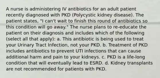 A nurse is administering IV antibiotics for an adult patient recently diagnosed with PKD (Polycystic kidney disease). The patient states, "I can't wait to finish this round of antibiotics so this condition will go away." The nurse plans to re-educate the patient on their diagnosis and includes which of the following (select all that apply): a. This antibiotic is being used to treat your Urinary Tract Infection, not your PKD. b. Treatment of PKD includes antibiotics to prevent UTI infections that can cause additional harm and pain to your kidneys. c. PKD is a life-long condition that will eventually lead to ESRD. d. Kidney transplants are not recommended for patients with PKD.