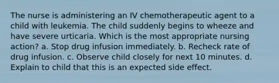 The nurse is administering an IV chemotherapeutic agent to a child with leukemia. The child suddenly begins to wheeze and have severe urticaria. Which is the most appropriate nursing action? a. Stop drug infusion immediately. b. Recheck rate of drug infusion. c. Observe child closely for next 10 minutes. d. Explain to child that this is an expected side effect.