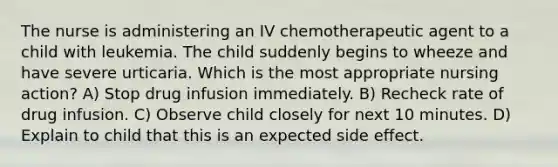 The nurse is administering an IV chemotherapeutic agent to a child with leukemia. The child suddenly begins to wheeze and have severe urticaria. Which is the most appropriate nursing action? A) Stop drug infusion immediately. B) Recheck rate of drug infusion. C) Observe child closely for next 10 minutes. D) Explain to child that this is an expected side effect.