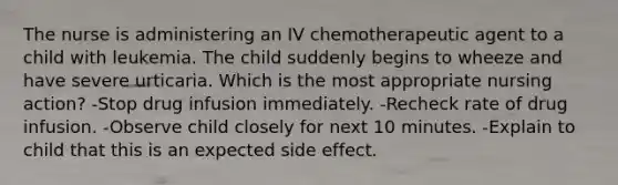 The nurse is administering an IV chemotherapeutic agent to a child with leukemia. The child suddenly begins to wheeze and have severe urticaria. Which is the most appropriate nursing action? -Stop drug infusion immediately. -Recheck rate of drug infusion. -Observe child closely for next 10 minutes. -Explain to child that this is an expected side effect.