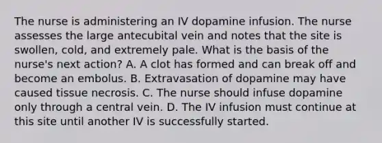 The nurse is administering an IV dopamine infusion. The nurse assesses the large antecubital vein and notes that the site is swollen, cold, and extremely pale. What is the basis of the nurse's next action? A. A clot has formed and can break off and become an embolus. B. Extravasation of dopamine may have caused tissue necrosis. C. The nurse should infuse dopamine only through a central vein. D. The IV infusion must continue at this site until another IV is successfully started.