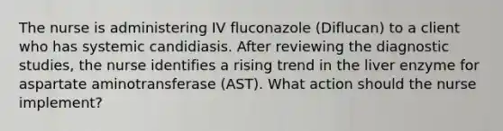 The nurse is administering IV fluconazole (Diflucan) to a client who has systemic candidiasis. After reviewing the diagnostic studies, the nurse identifies a rising trend in the liver enzyme for aspartate aminotransferase (AST). What action should the nurse implement?