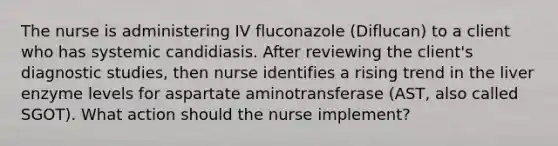 The nurse is administering IV fluconazole (Diflucan) to a client who has systemic candidiasis. After reviewing the client's diagnostic studies, then nurse identifies a rising trend in the liver enzyme levels for aspartate aminotransferase (AST, also called SGOT). What action should the nurse implement?