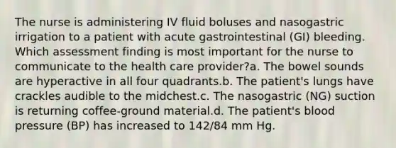 The nurse is administering IV fluid boluses and nasogastric irrigation to a patient with acute gastrointestinal (GI) bleeding. Which assessment finding is most important for the nurse to communicate to the health care provider?a. The bowel sounds are hyperactive in all four quadrants.b. The patient's lungs have crackles audible to the midchest.c. The nasogastric (NG) suction is returning coffee-ground material.d. The patient's blood pressure (BP) has increased to 142/84 mm Hg.