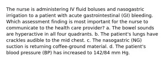 The nurse is administering IV fluid boluses and nasogastric irrigation to a patient with acute gastrointestinal (GI) bleeding. Which assessment finding is most important for the nurse to communicate to the health care provider? a. The bowel sounds are hyperactive in all four quadrants. b. The patient's lungs have crackles audible to the mid chest. c. The nasogastric (NG) suction is returning coffee-ground material. d. The patient's blood pressure (BP) has increased to 142/84 mm Hg.