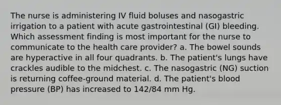 The nurse is administering IV fluid boluses and nasogastric irrigation to a patient with acute gastrointestinal (GI) bleeding. Which assessment finding is most important for the nurse to communicate to the health care provider? a. The bowel sounds are hyperactive in all four quadrants. b. The patient's lungs have crackles audible to the midchest. c. The nasogastric (NG) suction is returning coffee-ground material. d. The patient's <a href='https://www.questionai.com/knowledge/kD0HacyPBr-blood-pressure' class='anchor-knowledge'>blood pressure</a> (BP) has increased to 142/84 mm Hg.