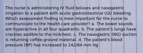 The nurse is administering IV fluid boluses and nasogastric irrigation to a patient with acute gastrointestinal (GI) bleeding. Which assessment finding is most important for the nurse to communicate to the health care provider? a. The bowel sounds are hyperactive in all four quadrants. b. The patient's lungs have crackles audible to the midchest. c. The nasogastric (NG) suction is returning coffee-ground material. d. The patient's blood pressure (BP) has increased to 142/84 mm Hg