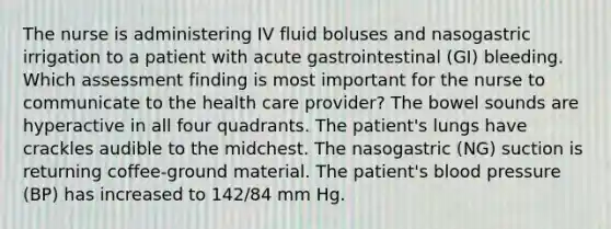 The nurse is administering IV fluid boluses and nasogastric irrigation to a patient with acute gastrointestinal (GI) bleeding. Which assessment finding is most important for the nurse to communicate to the health care provider? The bowel sounds are hyperactive in all four quadrants. The patient's lungs have crackles audible to the midchest. The nasogastric (NG) suction is returning coffee-ground material. The patient's blood pressure (BP) has increased to 142/84 mm Hg.