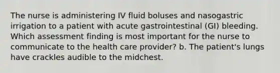 The nurse is administering IV fluid boluses and nasogastric irrigation to a patient with acute gastrointestinal (GI) bleeding. Which assessment finding is most important for the nurse to communicate to the health care provider? b. The patient's lungs have crackles audible to the midchest.