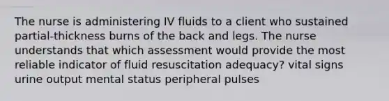 The nurse is administering IV fluids to a client who sustained partial-thickness burns of the back and legs. The nurse understands that which assessment would provide the most reliable indicator of fluid resuscitation adequacy? vital signs urine output mental status peripheral pulses