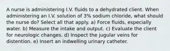 A nurse is administering I.V. fluids to a dehydrated client. When administering an I.V. solution of 3% sodium chloride, what should the nurse do? Select all that apply. a) Force fluids, especially water. b) Measure the intake and output. c) Evaluate the client for neurologic changes. d) Inspect the jugular veins for distention. e) Insert an indwelling urinary catheter.