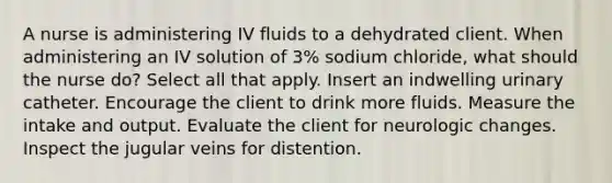 A nurse is administering IV fluids to a dehydrated client. When administering an IV solution of 3% sodium chloride, what should the nurse do? Select all that apply. Insert an indwelling urinary catheter. Encourage the client to drink more fluids. Measure the intake and output. Evaluate the client for neurologic changes. Inspect the jugular veins for distention.