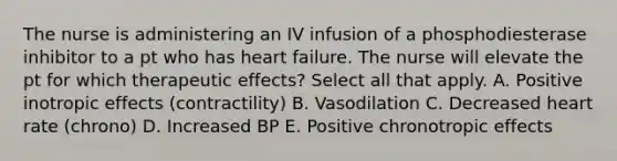 The nurse is administering an IV infusion of a phosphodiesterase inhibitor to a pt who has heart failure. The nurse will elevate the pt for which therapeutic effects? Select all that apply. A. Positive inotropic effects (contractility) B. Vasodilation C. Decreased heart rate (chrono) D. Increased BP E. Positive chronotropic effects