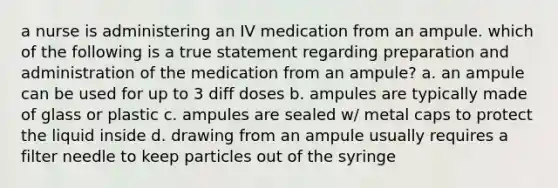 a nurse is administering an IV medication from an ampule. which of the following is a true statement regarding preparation and administration of the medication from an ampule? a. an ampule can be used for up to 3 diff doses b. ampules are typically made of glass or plastic c. ampules are sealed w/ metal caps to protect the liquid inside d. drawing from an ampule usually requires a filter needle to keep particles out of the syringe