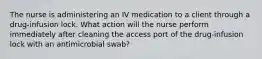 The nurse is administering an IV medication to a client through a drug-infusion lock. What action will the nurse perform immediately after cleaning the access port of the drug-infusion lock with an antimicrobial swab?