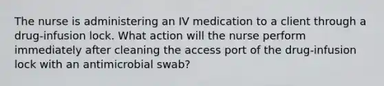 The nurse is administering an IV medication to a client through a drug-infusion lock. What action will the nurse perform immediately after cleaning the access port of the drug-infusion lock with an antimicrobial swab?