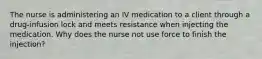 The nurse is administering an IV medication to a client through a drug-infusion lock and meets resistance when injecting the medication. Why does the nurse not use force to finish the injection?