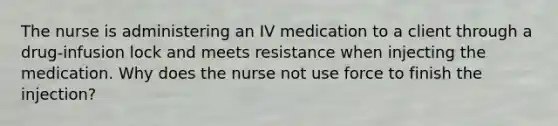 The nurse is administering an IV medication to a client through a drug-infusion lock and meets resistance when injecting the medication. Why does the nurse not use force to finish the injection?