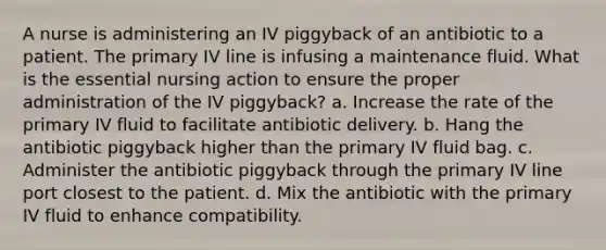 A nurse is administering an IV piggyback of an antibiotic to a patient. The primary IV line is infusing a maintenance fluid. What is the essential nursing action to ensure the proper administration of the IV piggyback? a. Increase the rate of the primary IV fluid to facilitate antibiotic delivery. b. Hang the antibiotic piggyback higher than the primary IV fluid bag. c. Administer the antibiotic piggyback through the primary IV line port closest to the patient. d. Mix the antibiotic with the primary IV fluid to enhance compatibility.