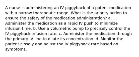 A nurse is administering an IV piggyback of a potent medication with a narrow therapeutic range. What is the priority action to ensure the safety of the medication administration? a. Administer the medication as a rapid IV push to minimize infusion time. b. Use a volumetric pump to precisely control the IV piggyback infusion rate. c. Administer the medication through the primary IV line to dilute its concentration. d. Monitor the patient closely and adjust the IV piggyback rate based on symptoms.