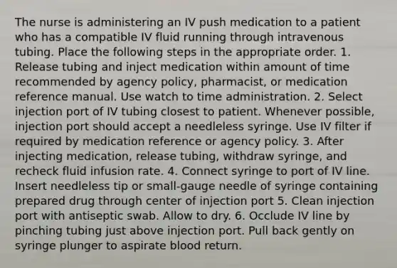 The nurse is administering an IV push medication to a patient who has a compatible IV fluid running through intravenous tubing. Place the following steps in the appropriate order. 1. Release tubing and inject medication within amount of time recommended by agency policy, pharmacist, or medication reference manual. Use watch to time administration. 2. Select injection port of IV tubing closest to patient. Whenever possible, injection port should accept a needleless syringe. Use IV filter if required by medication reference or agency policy. 3. After injecting medication, release tubing, withdraw syringe, and recheck fluid infusion rate. 4. Connect syringe to port of IV line. Insert needleless tip or small-gauge needle of syringe containing prepared drug through center of injection port 5. Clean injection port with antiseptic swab. Allow to dry. 6. Occlude IV line by pinching tubing just above injection port. Pull back gently on syringe plunger to aspirate blood return.