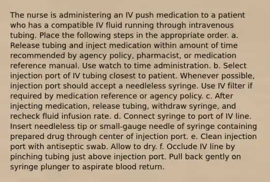 The nurse is administering an IV push medication to a patient who has a compatible IV fluid running through intravenous tubing. Place the following steps in the appropriate order. a. Release tubing and inject medication within amount of time recommended by agency policy, pharmacist, or medication reference manual. Use watch to time administration. b. Select injection port of IV tubing closest to patient. Whenever possible, injection port should accept a needleless syringe. Use IV filter if required by medication reference or agency policy. c. After injecting medication, release tubing, withdraw syringe, and recheck fluid infusion rate. d. Connect syringe to port of IV line. Insert needleless tip or small-gauge needle of syringe containing prepared drug through center of injection port. e. Clean injection port with antiseptic swab. Allow to dry. f. Occlude IV line by pinching tubing just above injection port. Pull back gently on syringe plunger to aspirate blood return.