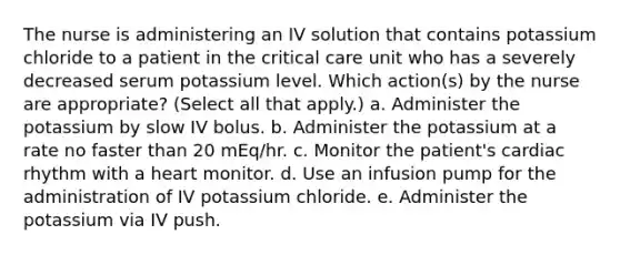 The nurse is administering an IV solution that contains potassium chloride to a patient in the critical care unit who has a severely decreased serum potassium level. Which action(s) by the nurse are appropriate? (Select all that apply.) a. Administer the potassium by slow IV bolus. b. Administer the potassium at a rate no faster than 20 mEq/hr. c. Monitor the patient's cardiac rhythm with a heart monitor. d. Use an infusion pump for the administration of IV potassium chloride. e. Administer the potassium via IV push.