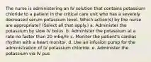 The nurse is administering an IV solution that contains potassium chloride to a patient in the critical care unit who has a severely decreased serum potassium level. Which action(s) by the nurse are appropriate? (Select all that apply.) a. Administer the potassium by slow IV bolus. b. Administer the potassium at a rate no faster than 20 mEq/hr c. Monitor the patient's cardiac rhythm with a heart monitor. d. Use an infusion pump for the administration of IV potassium chloride. e. Administer the potassium via IV pus