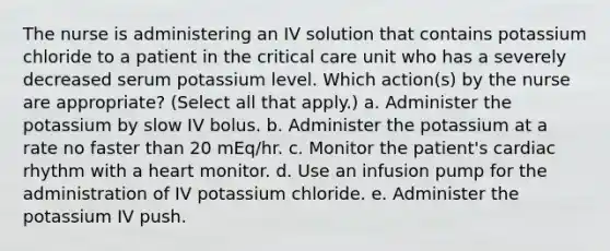 The nurse is administering an IV solution that contains potassium chloride to a patient in the critical care unit who has a severely decreased serum potassium level. Which action(s) by the nurse are appropriate? (Select all that apply.) a. Administer the potassium by slow IV bolus. b. Administer the potassium at a rate no faster than 20 mEq/hr. c. Monitor the patient's cardiac rhythm with a heart monitor. d. Use an infusion pump for the administration of IV potassium chloride. e. Administer the potassium IV push.