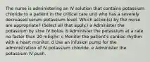 The nurse is administering an IV solution that contains potassium chloride to a patient in the critical care unit who has a severely decreased serum potassium level. Which action(s) by the nurse are appropriate? (Select all that apply.) a Administer the potassium by slow IV bolus. b Administer the potassium at a rate no faster than 20 mEq/hr. c Monitor the patient's cardiac rhythm with a heart monitor. d Use an infusion pump for the administration of IV potassium chloride. e Administer the potassium IV push.