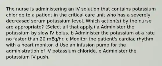 The nurse is administering an IV solution that contains potassium chloride to a patient in the critical care unit who has a severely decreased serum potassium level. Which action(s) by the nurse are appropriate? (Select all that apply.) a Administer the potassium by slow IV bolus. b Administer the potassium at a rate no faster than 20 mEq/hr. c Monitor the patient's cardiac rhythm with a heart monitor. d Use an infusion pump for the administration of IV potassium chloride. e Administer the potassium IV push.