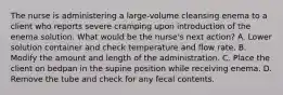 The nurse is administering a large-volume cleansing enema to a client who reports severe cramping upon introduction of the enema solution. What would be the nurse's next action? A. Lower solution container and check temperature and flow rate. B. Modify the amount and length of the administration. C. Place the client on bedpan in the supine position while receiving enema. D. Remove the tube and check for any fecal contents.