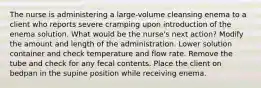 The nurse is administering a large-volume cleansing enema to a client who reports severe cramping upon introduction of the enema solution. What would be the nurse's next action? Modify the amount and length of the administration. Lower solution container and check temperature and flow rate. Remove the tube and check for any fecal contents. Place the client on bedpan in the supine position while receiving enema.