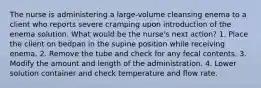 The nurse is administering a large-volume cleansing enema to a client who reports severe cramping upon introduction of the enema solution. What would be the nurse's next action? 1. Place the client on bedpan in the supine position while receiving enema. 2. Remove the tube and check for any fecal contents. 3. Modify the amount and length of the administration. 4. Lower solution container and check temperature and flow rate.