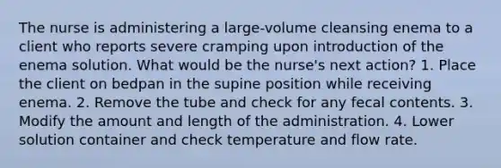 The nurse is administering a large-volume cleansing enema to a client who reports severe cramping upon introduction of the enema solution. What would be the nurse's next action? 1. Place the client on bedpan in the supine position while receiving enema. 2. Remove the tube and check for any fecal contents. 3. Modify the amount and length of the administration. 4. Lower solution container and check temperature and flow rate.