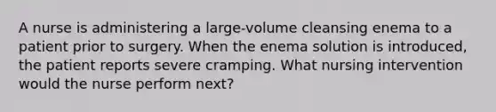 A nurse is administering a large-volume cleansing enema to a patient prior to surgery. When the enema solution is introduced, the patient reports severe cramping. What nursing intervention would the nurse perform next?