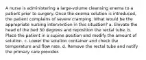 A nurse is administering a large-volume cleansing enema to a patient prior to surgery. Once the enema solution is introduced, the patient complains of severe cramping. What would be the appropriate nursing intervention in this situation? a. Elevate the head of the bed 30 degrees and reposition the rectal tube. b. Place the patient in a supine position and modify the amount of solution. c. Lower the solution container and check the temperature and ﬂow rate. d. Remove the rectal tube and notify the primary care provider.